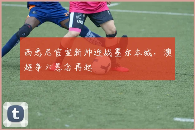 西悉尼官宣新帅迎战墨尔本城,澳超争六悬念再起