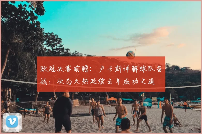 欧冠决赛前瞻：卢卡斯详解球队备战，状态火热延续去年成功之道
