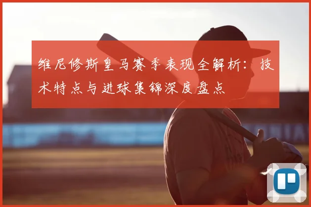 维尼修斯皇马赛季表现全解析:技术特点与进球集锦深度盘点
