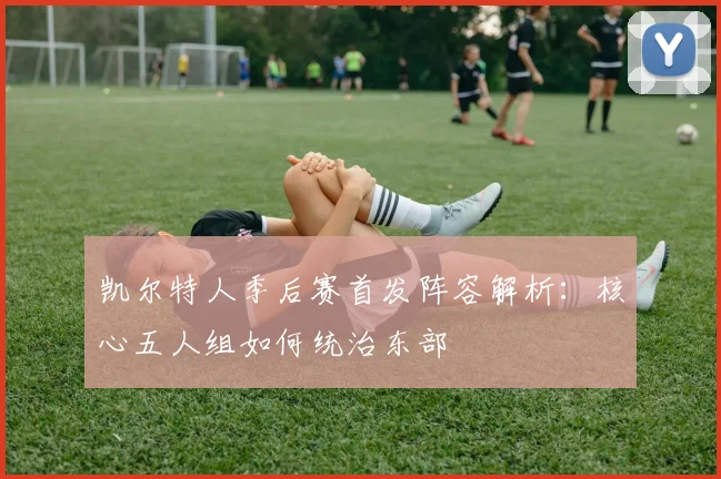 凯尔特人季后赛首发阵容解析:核心五人组如何统治东部