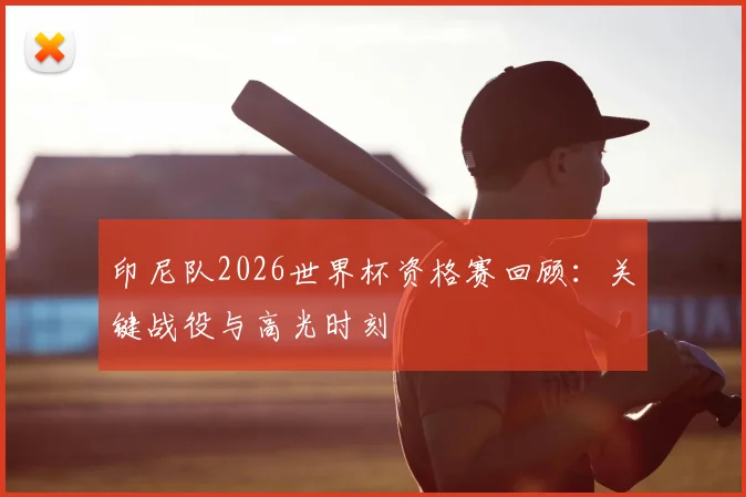 印尼队2026世界杯资格赛回顾：关键战役与高光时刻