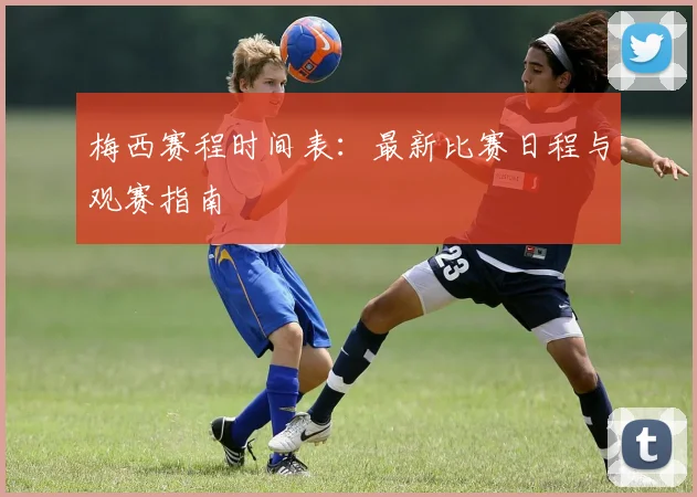 梅西赛程时间表:最新比赛日程与观赛指南