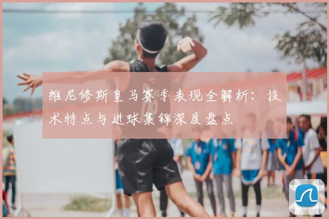 维尼修斯皇马赛季表现全解析:技术特点与进球集锦深度盘点