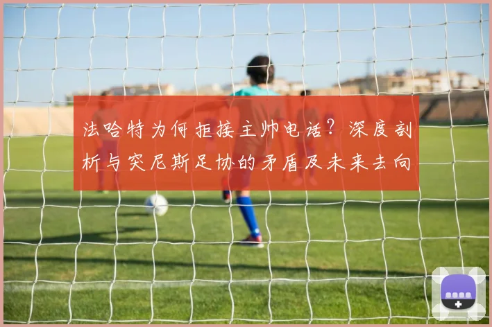 法哈特为何拒接主帅电话?深度剖析与突尼斯足协的矛盾及未来去向